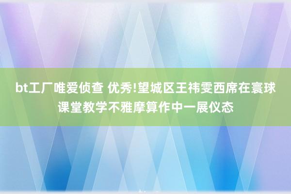 bt工厂唯爱侦查 优秀!望城区王祎雯西席在寰球课堂教学不雅摩算作中一展仪态