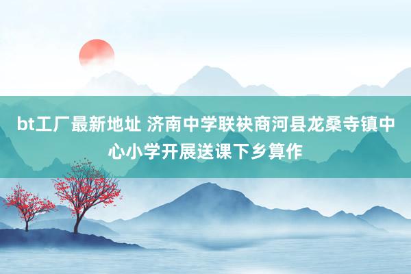 bt工厂最新地址 济南中学联袂商河县龙桑寺镇中心小学开展送课下乡算作