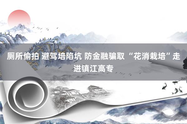 厕所偷拍 避驾培陷坑 防金融骗取 “花消栽培”走进镇江高专