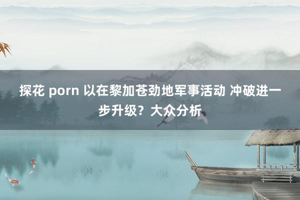 探花 porn 以在黎加苍劲地军事活动 冲破进一步升级？大众分析