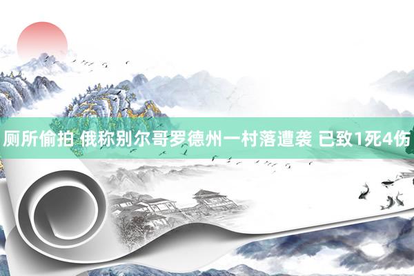 厕所偷拍 俄称别尔哥罗德州一村落遭袭 已致1死4伤