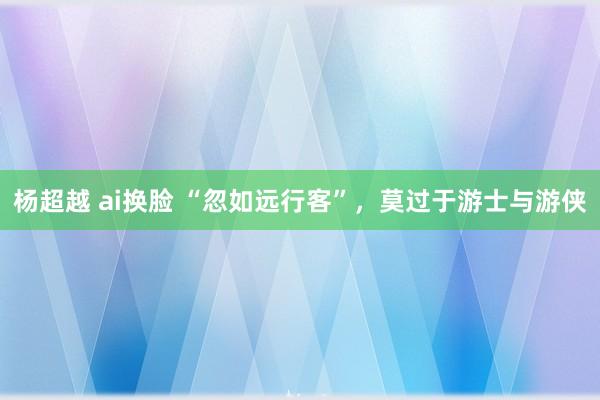 杨超越 ai换脸 “忽如远行客”，莫过于游士与游侠