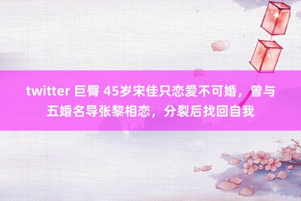 twitter 巨臀 45岁宋佳只恋爱不可婚，曾与五婚名导张黎相恋，分裂后找回自我