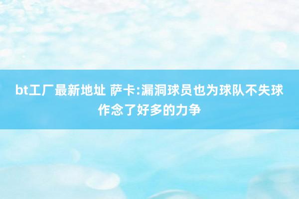 bt工厂最新地址 萨卡:漏洞球员也为球队不失球作念了好多的力争