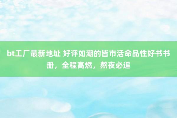 bt工厂最新地址 好评如潮的皆市活命品性好书书册，全程高燃，熬夜必追