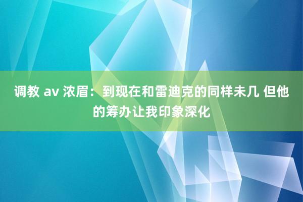 调教 av 浓眉：到现在和雷迪克的同样未几 但他的筹办让我印象深化