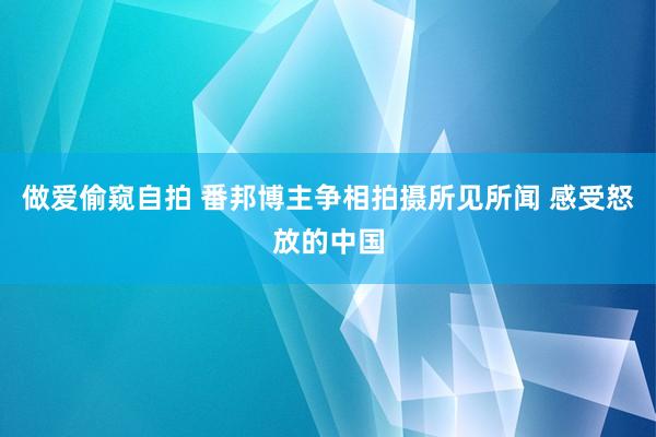 做爱偷窥自拍 番邦博主争相拍摄所见所闻 感受怒放的中国