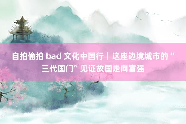 自拍偷拍 bad 文化中国行丨这座边境城市的“三代国门”见证故国走向富强