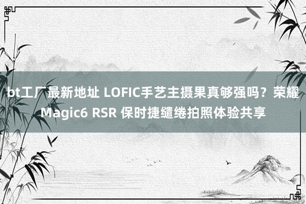 bt工厂最新地址 LOFIC手艺主摄果真够强吗？荣耀Magic6 RSR 保时捷缱绻拍照体验共享