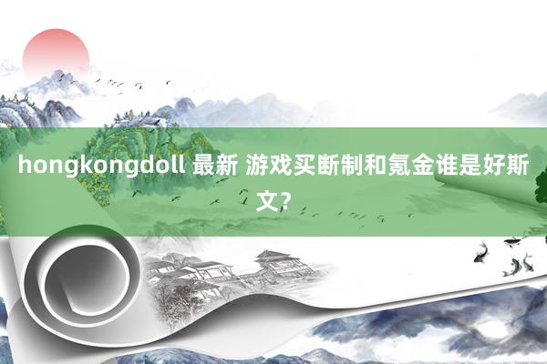 hongkongdoll 最新 游戏买断制和氪金谁是好斯文？