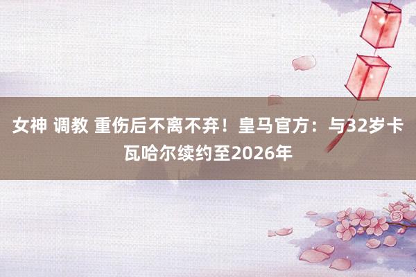 女神 调教 重伤后不离不弃！皇马官方：与32岁卡瓦哈尔续约至2026年