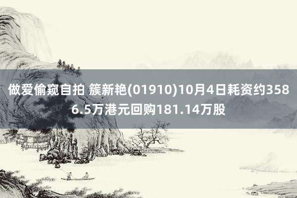 做爱偷窥自拍 簇新艳(01910)10月4日耗资约3586.5万港元回购181.14万股