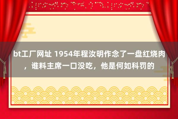 bt工厂网址 1954年程汝明作念了一盘红烧肉，谁料主席一口没吃，他是何如科罚的