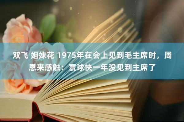 双飞 姐妹花 1975年在会上见到毛主席时，周恩来感触：寰球快一年没见到主席了