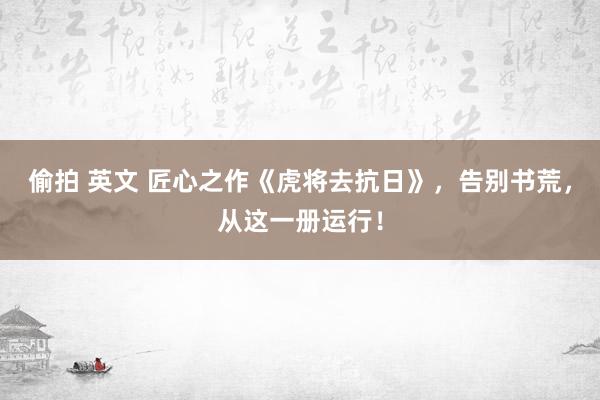 偷拍 英文 匠心之作《虎将去抗日》，告别书荒，从这一册运行！