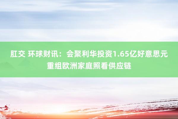 肛交 环球财讯：会聚利华投资1.65亿好意思元重组欧洲家庭照看供应链