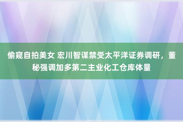 偷窥自拍美女 宏川智谋禁受太平洋证券调研，董秘强调加多第二主业化工仓库体量