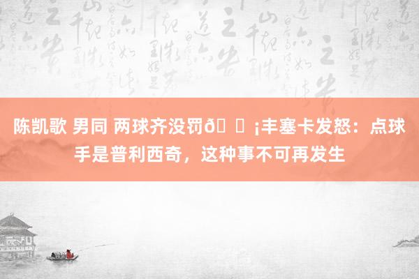 陈凯歌 男同 两球齐没罚😡丰塞卡发怒：点球手是普利西奇，这种事不可再发生