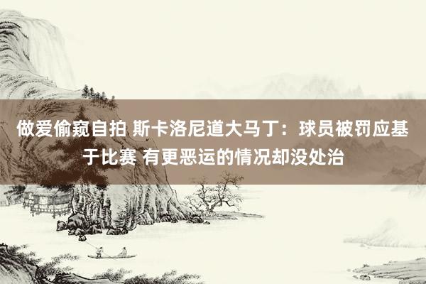 做爱偷窥自拍 斯卡洛尼道大马丁：球员被罚应基于比赛 有更恶运的情况却没处治