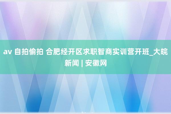 av 自拍偷拍 合肥经开区求职智商实训营开班_大皖新闻 | 安徽网