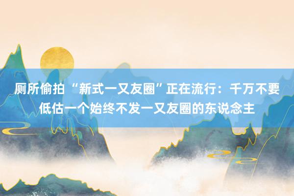 厕所偷拍 “新式一又友圈”正在流行：千万不要低估一个始终不发一又友圈的东说念主