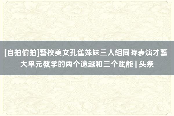 [自拍偷拍]藝校美女孔雀妹妹三人組同時表演才藝 大单元教学的两个逾越和三个赋能 | 头条