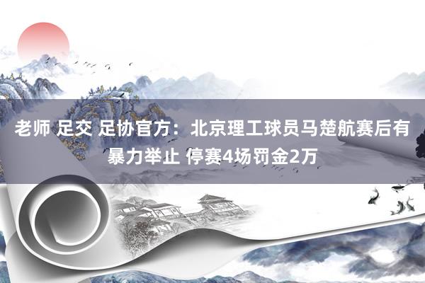 老师 足交 足协官方：北京理工球员马楚航赛后有暴力举止 停赛4场罚金2万