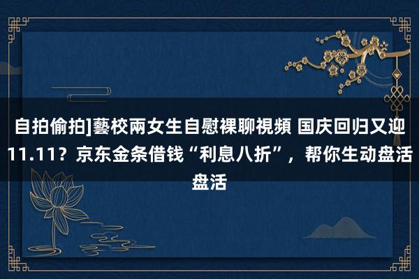 自拍偷拍]藝校兩女生自慰裸聊視頻 国庆回归又迎11.11？京东金条借钱“利息八折”，帮你生动盘活