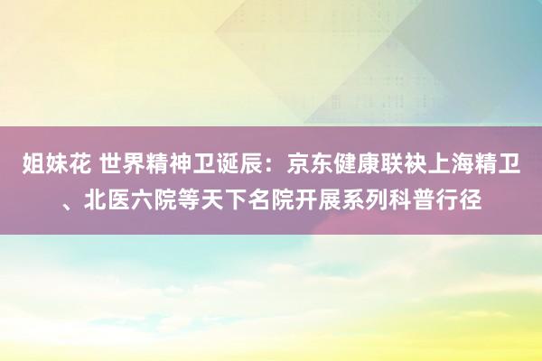 姐妹花 世界精神卫诞辰：京东健康联袂上海精卫、北医六院等天下名院开展系列科普行径