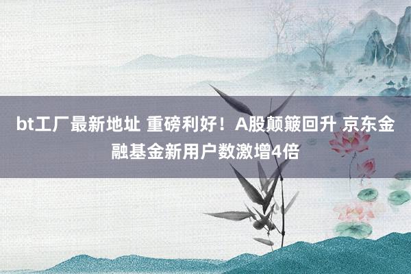 bt工厂最新地址 重磅利好！A股颠簸回升 京东金融基金新用户数激增4倍