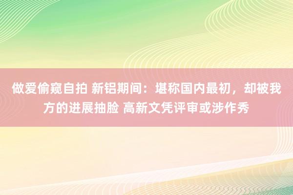 做爱偷窥自拍 新铝期间：堪称国内最初，却被我方的进展抽脸 高新文凭评审或涉作秀