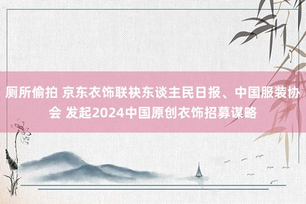 厕所偷拍 京东衣饰联袂东谈主民日报、中国服装协会 发起2024中国原创衣饰招募谋略