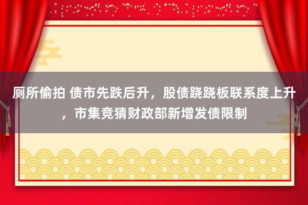 厕所偷拍 债市先跌后升，股债跷跷板联系度上升，市集竞猜财政部新增发债限制