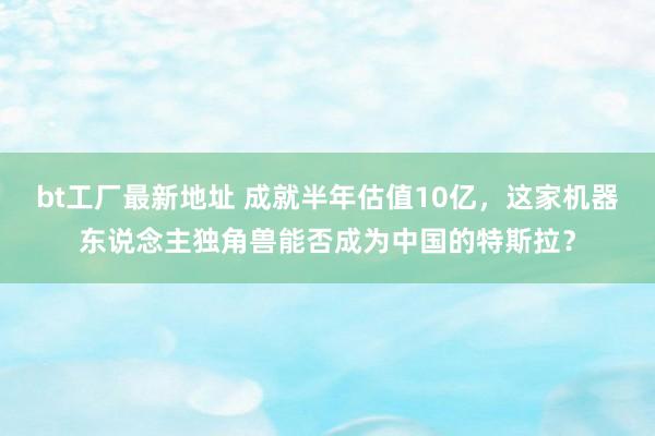 bt工厂最新地址 成就半年估值10亿，这家机器东说念主独角兽能否成为中国的特斯拉？