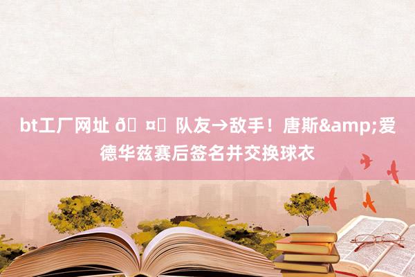 bt工厂网址 🤝队友→敌手！唐斯&爱德华兹赛后签名并交换球衣