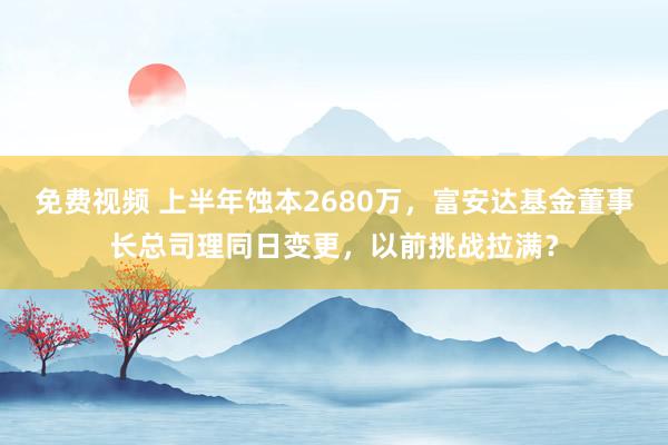 免费视频 上半年蚀本2680万，富安达基金董事长总司理同日变更，以前挑战拉满？