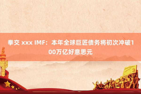 拳交 xxx IMF：本年全球巨匠债务将初次冲破100万亿好意思元