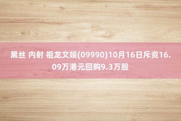 黑丝 内射 祖龙文娱(09990)10月16日斥资16.09万港元回购9.3万股