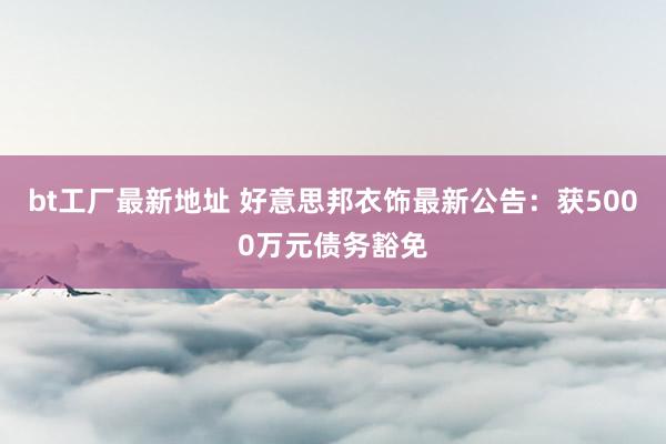 bt工厂最新地址 好意思邦衣饰最新公告：获5000万元债务豁免