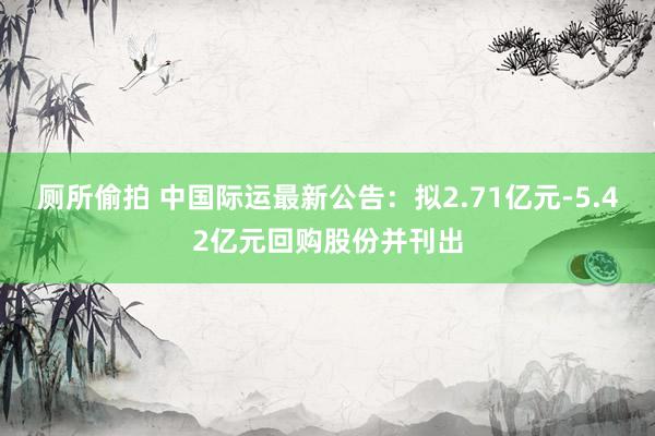 厕所偷拍 中国际运最新公告：拟2.71亿元-5.42亿元回购股份并刊出