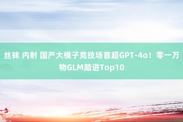 丝袜 内射 国产大模子竞技场首超GPT-4o！零一万物GLM踏进Top10