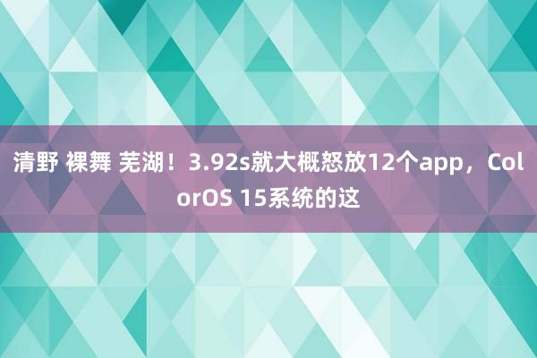 清野 裸舞 芜湖！3.92s就大概怒放12个app，ColorOS 15系统的这