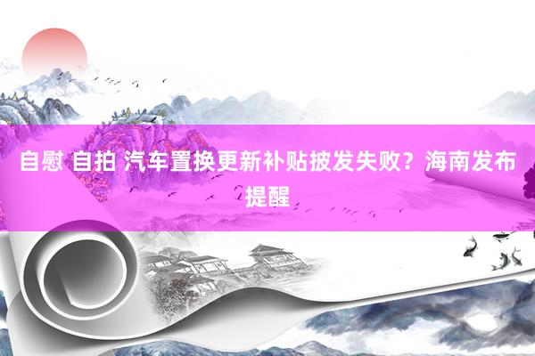 自慰 自拍 汽车置换更新补贴披发失败？海南发布提醒