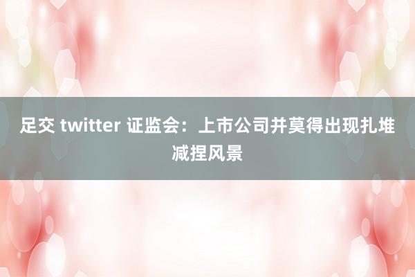 足交 twitter 证监会：上市公司并莫得出现扎堆减捏风景