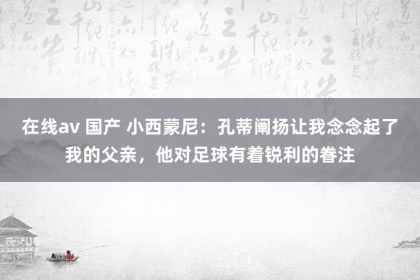 在线av 国产 小西蒙尼：孔蒂阐扬让我念念起了我的父亲，他对足球有着锐利的眷注