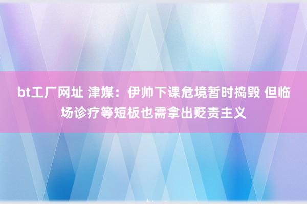 bt工厂网址 津媒：伊帅下课危境暂时捣毁 但临场诊疗等短板也需拿出贬责主义