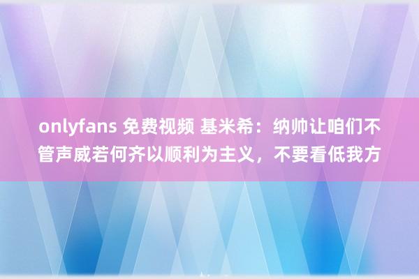 onlyfans 免费视频 基米希：纳帅让咱们不管声威若何齐以顺利为主义，不要看低我方