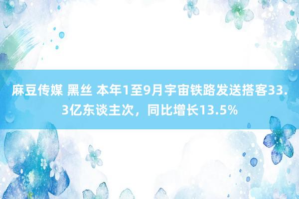 麻豆传媒 黑丝 本年1至9月宇宙铁路发送搭客33.3亿东谈主次，同比增长13.5%