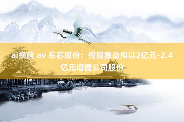 ai换脸 av 东芯股份：控股激动拟以2亿元-2.4亿元增握公司股份