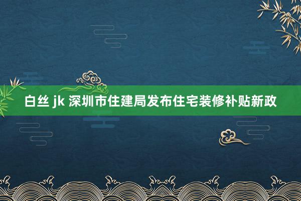 白丝 jk 深圳市住建局发布住宅装修补贴新政